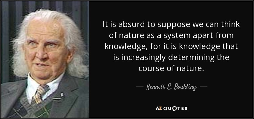 It is absurd to suppose we can think of nature as a system apart from knowledge, for it is knowledge that is increasingly determining the course of nature. - Kenneth E. Boulding