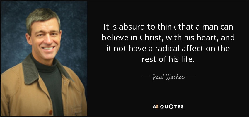 It is absurd to think that a man can believe in Christ, with his heart, and it not have a radical affect on the rest of his life. - Paul Washer