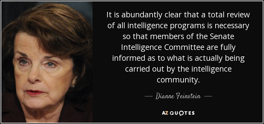 It is abundantly clear that a total review of all intelligence programs is necessary so that members of the Senate Intelligence Committee are fully informed as to what is actually being carried out by the intelligence community. - Dianne Feinstein