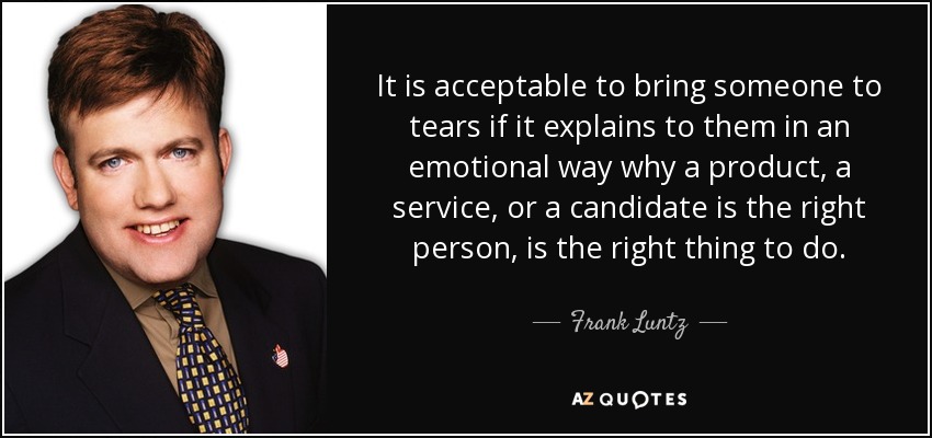 It is acceptable to bring someone to tears if it explains to them in an emotional way why a product, a service, or a candidate is the right person, is the right thing to do. - Frank Luntz