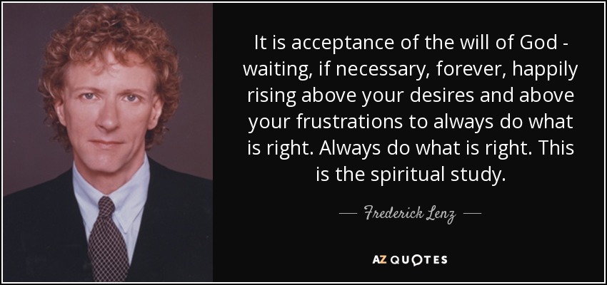 It is acceptance of the will of God - waiting, if necessary, forever, happily rising above your desires and above your frustrations to always do what is right. Always do what is right. This is the spiritual study. - Frederick Lenz
