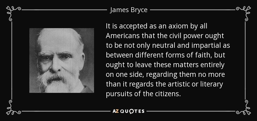It is accepted as an axiom by all Americans that the civil power ought to be not only neutral and impartial as between different forms of faith, but ought to leave these matters entirely on one side, regarding them no more than it regards the artistic or literary pursuits of the citizens. - James Bryce
