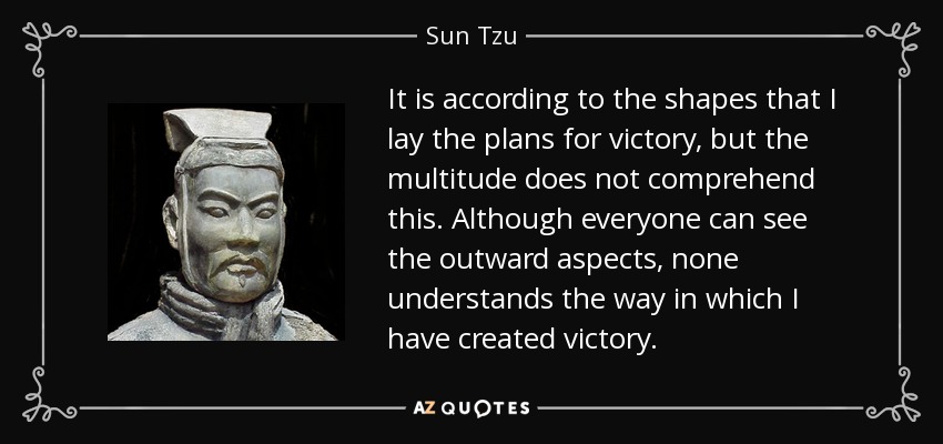 It is according to the shapes that I lay the plans for victory, but the multitude does not comprehend this. Although everyone can see the outward aspects, none understands the way in which I have created victory. - Sun Tzu