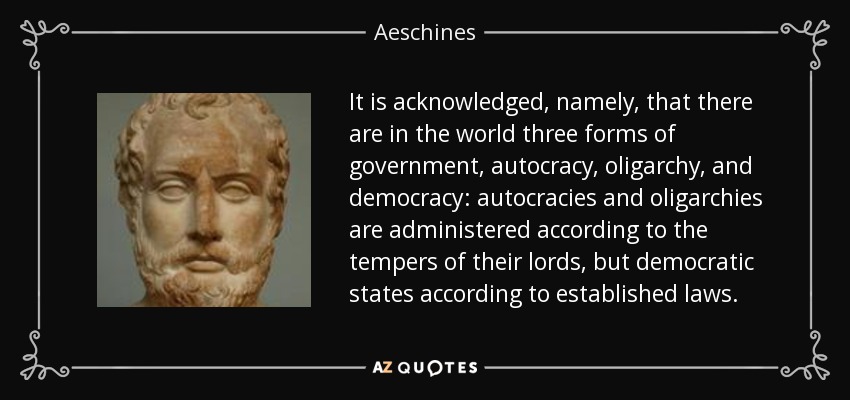 It is acknowledged, namely, that there are in the world three forms of government, autocracy, oligarchy, and democracy: autocracies and oligarchies are administered according to the tempers of their lords, but democratic states according to established laws. - Aeschines