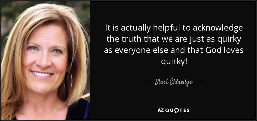 It is actually helpful to acknowledge the truth that we are just as quirky as everyone else and that God loves quirky! - Stasi Eldredge