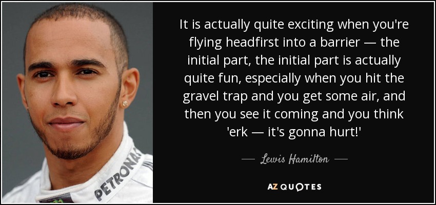 It is actually quite exciting when you're flying headfirst into a barrier — the initial part, the initial part is actually quite fun, especially when you hit the gravel trap and you get some air, and then you see it coming and you think 'erk — it's gonna hurt!' - Lewis Hamilton
