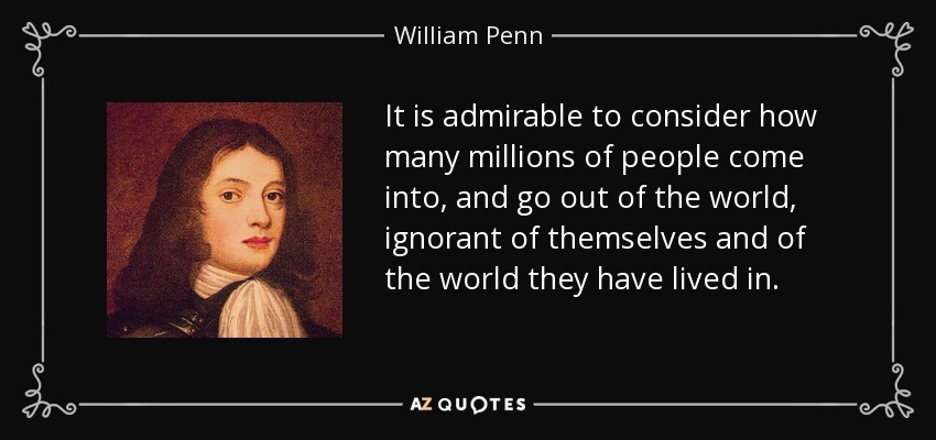 It is admirable to consider how many millions of people come into, and go out of the world, ignorant of themselves and of the world they have lived in. - William Penn
