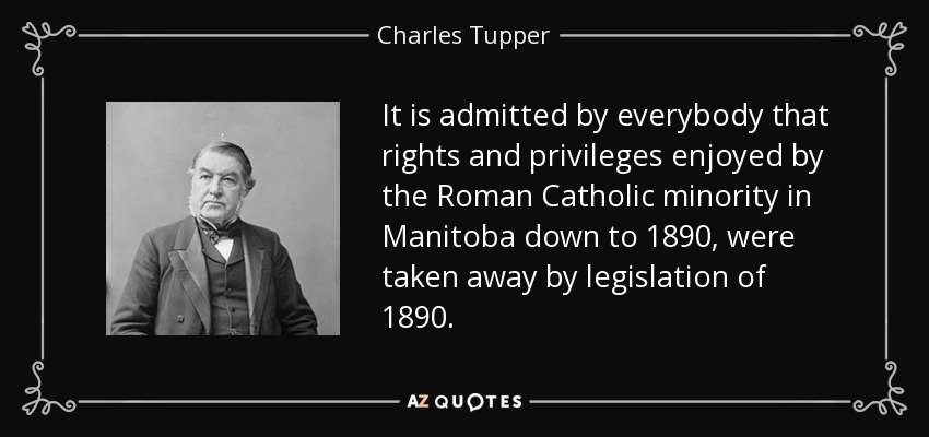 It is admitted by everybody that rights and privileges enjoyed by the Roman Catholic minority in Manitoba down to 1890, were taken away by legislation of 1890. - Charles Tupper