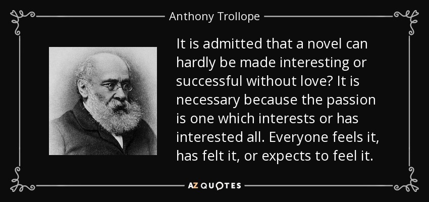 It is admitted that a novel can hardly be made interesting or successful without love? It is necessary because the passion is one which interests or has interested all. Everyone feels it, has felt it, or expects to feel it. - Anthony Trollope
