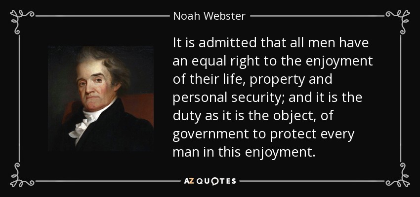 It is admitted that all men have an equal right to the enjoyment of their life, property and personal security; and it is the duty as it is the object, of government to protect every man in this enjoyment. - Noah Webster