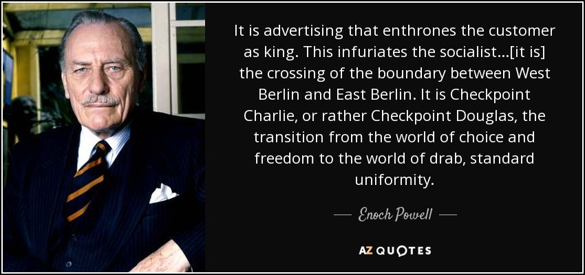 It is advertising that enthrones the customer as king. This infuriates the socialist...[it is] the crossing of the boundary between West Berlin and East Berlin. It is Checkpoint Charlie, or rather Checkpoint Douglas, the transition from the world of choice and freedom to the world of drab, standard uniformity. - Enoch Powell