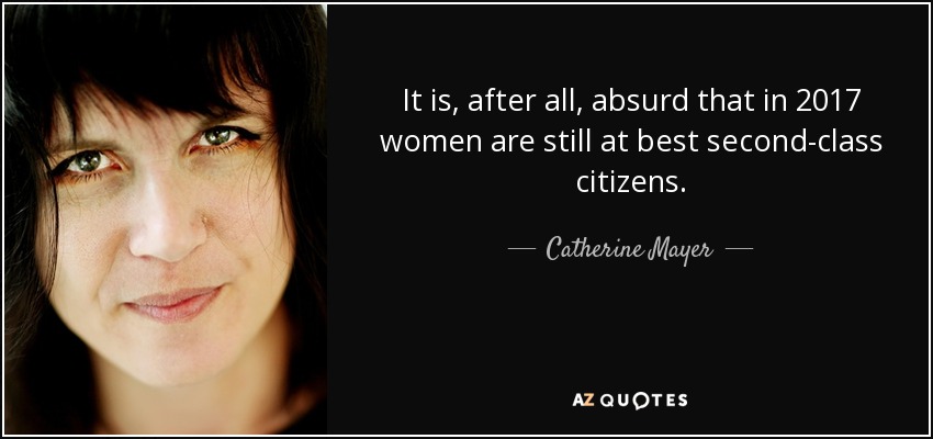 It is, after all, absurd that in 2017 women are still at best second-class citizens. - Catherine Mayer