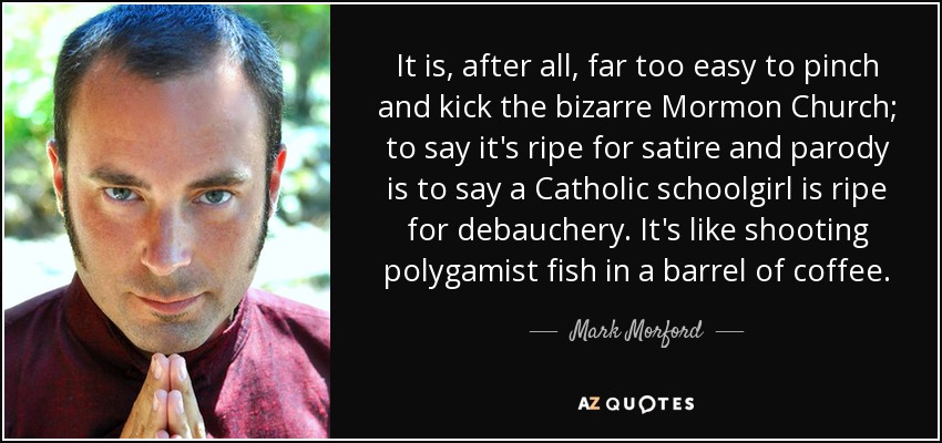 It is, after all, far too easy to pinch and kick the bizarre Mormon Church; to say it's ripe for satire and parody is to say a Catholic schoolgirl is ripe for debauchery. It's like shooting polygamist fish in a barrel of coffee. - Mark Morford