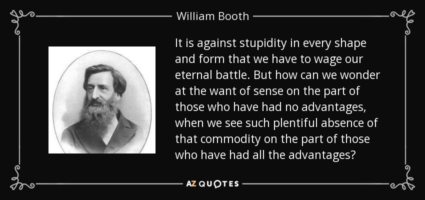 It is against stupidity in every shape and form that we have to wage our eternal battle. But how can we wonder at the want of sense on the part of those who have had no advantages, when we see such plentiful absence of that commodity on the part of those who have had all the advantages? - William Booth