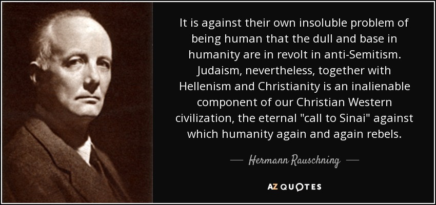 It is against their own insoluble problem of being human that the dull and base in humanity are in revolt in anti-Semitism. Judaism, nevertheless, together with Hellenism and Christianity is an inalienable component of our Christian Western civilization, the eternal 