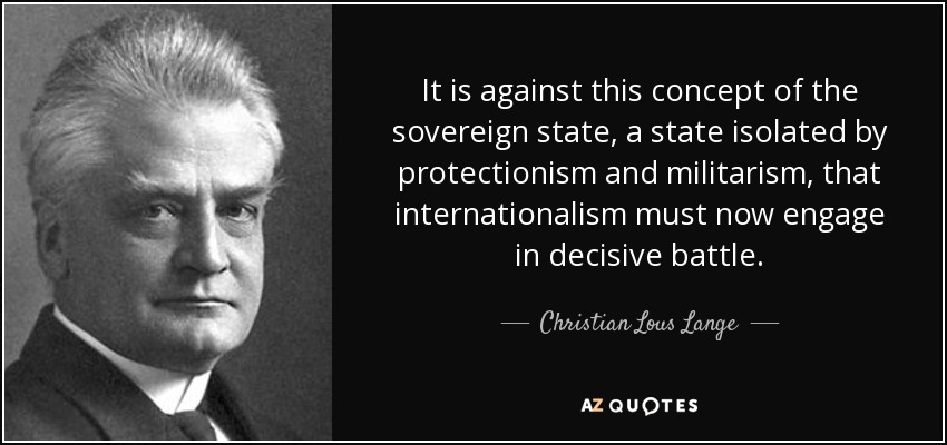 It is against this concept of the sovereign state, a state isolated by protectionism and militarism, that internationalism must now engage in decisive battle. - Christian Lous Lange