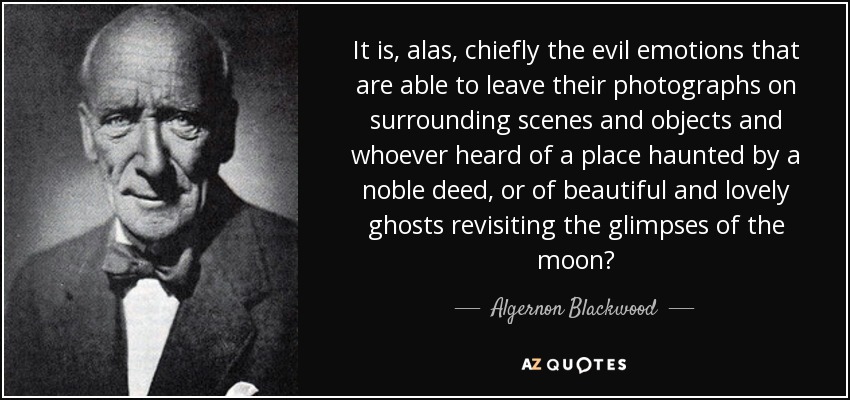It is, alas, chiefly the evil emotions that are able to leave their photographs on surrounding scenes and objects and whoever heard of a place haunted by a noble deed, or of beautiful and lovely ghosts revisiting the glimpses of the moon? - Algernon Blackwood