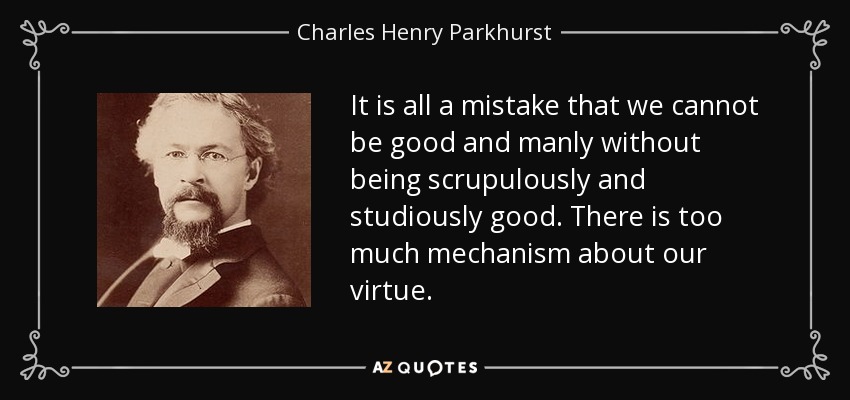It is all a mistake that we cannot be good and manly without being scrupulously and studiously good. There is too much mechanism about our virtue. - Charles Henry Parkhurst