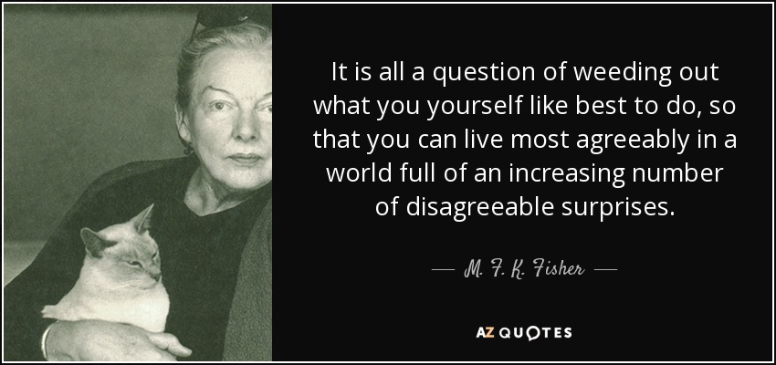 It is all a question of weeding out what you yourself like best to do, so that you can live most agreeably in a world full of an increasing number of disagreeable surprises. - M. F. K. Fisher