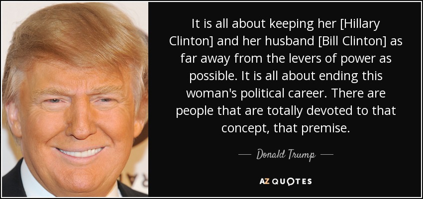 It is all about keeping her [Hillary Clinton] and her husband [Bill Clinton] as far away from the levers of power as possible. It is all about ending this woman's political career. There are people that are totally devoted to that concept, that premise. - Donald Trump