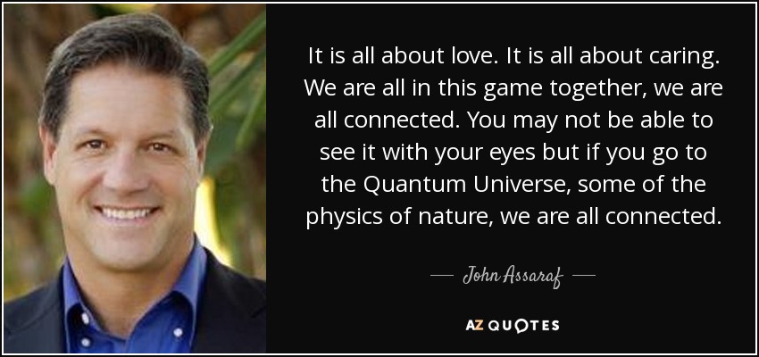 It is all about love. It is all about caring. We are all in this game together, we are all connected. You may not be able to see it with your eyes but if you go to the Quantum Universe, some of the physics of nature, we are all connected. - John Assaraf