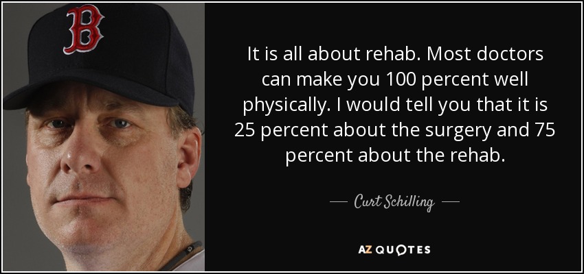 It is all about rehab. Most doctors can make you 100 percent well physically. I would tell you that it is 25 percent about the surgery and 75 percent about the rehab. - Curt Schilling