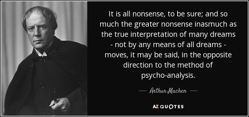 It is all nonsense, to be sure; and so much the greater nonsense inasmuch as the true interpretation of many dreams - not by any means of all dreams - moves, it may be said, in the opposite direction to the method of psycho-analysis. - Arthur Machen