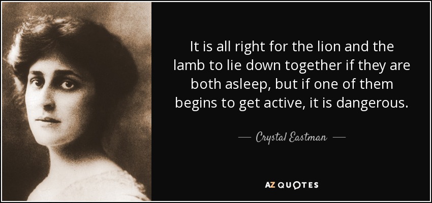 It is all right for the lion and the lamb to lie down together if they are both asleep, but if one of them begins to get active, it is dangerous. - Crystal Eastman