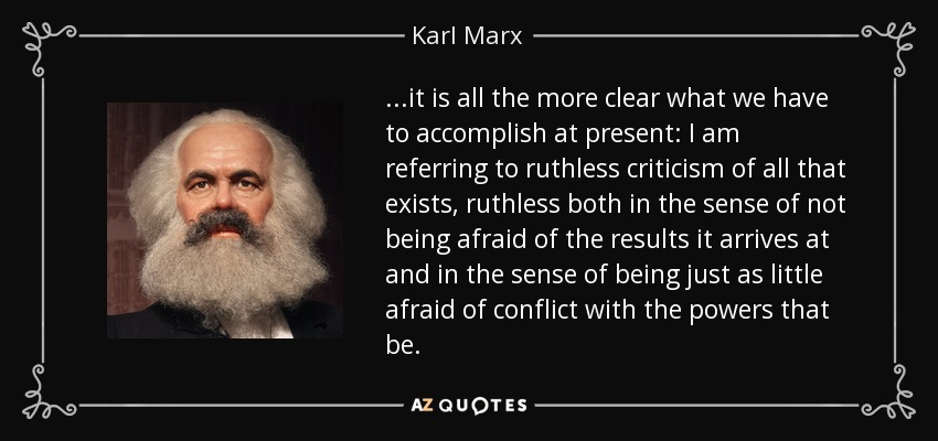 ...it is all the more clear what we have to accomplish at present: I am referring to ruthless criticism of all that exists, ruthless both in the sense of not being afraid of the results it arrives at and in the sense of being just as little afraid of conflict with the powers that be. - Karl Marx