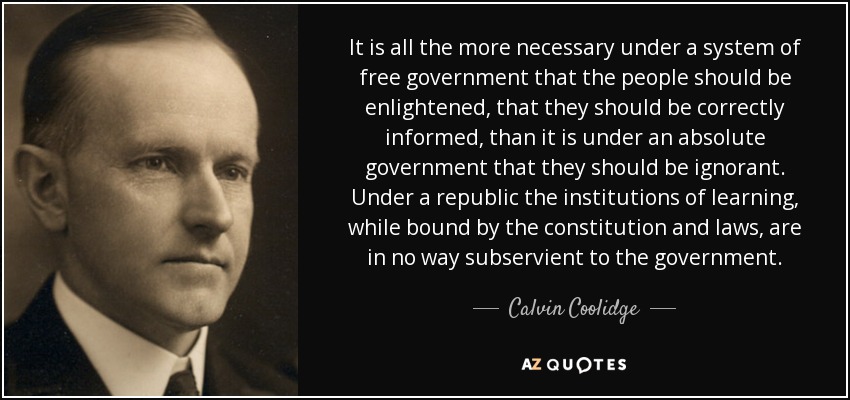 It is all the more necessary under a system of free government that the people should be enlightened, that they should be correctly informed, than it is under an absolute government that they should be ignorant. Under a republic the institutions of learning, while bound by the constitution and laws, are in no way subservient to the government. - Calvin Coolidge
