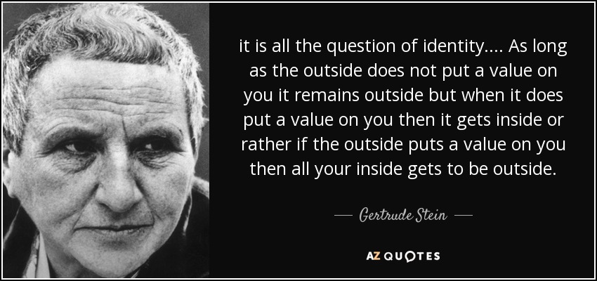 it is all the question of identity. ... As long as the outside does not put a value on you it remains outside but when it does put a value on you then it gets inside or rather if the outside puts a value on you then all your inside gets to be outside. - Gertrude Stein
