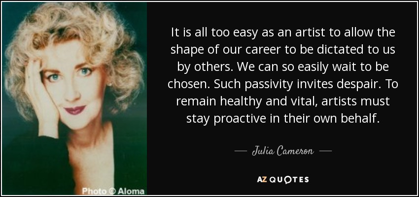 It is all too easy as an artist to allow the shape of our career to be dictated to us by others. We can so easily wait to be chosen. Such passivity invites despair. To remain healthy and vital, artists must stay proactive in their own behalf. - Julia Cameron