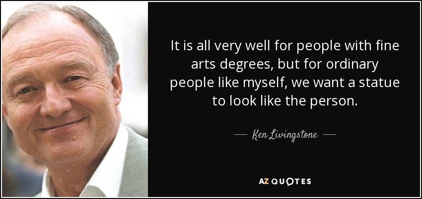 It is all very well for people with fine arts degrees, but for ordinary people like myself, we want a statue to look like the person. - Ken Livingstone
