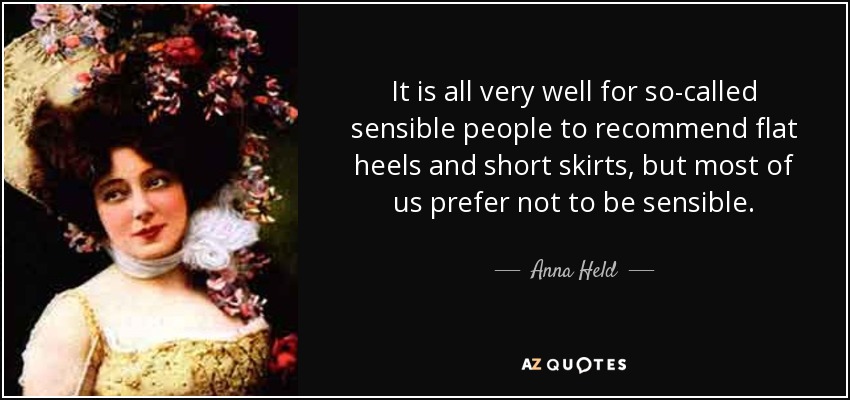 It is all very well for so-called sensible people to recommend flat heels and short skirts, but most of us prefer not to be sensible. - Anna Held
