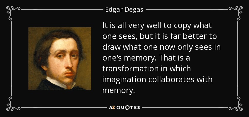 It is all very well to copy what one sees, but it is far better to draw what one now only sees in one's memory. That is a transformation in which imagination collaborates with memory. - Edgar Degas