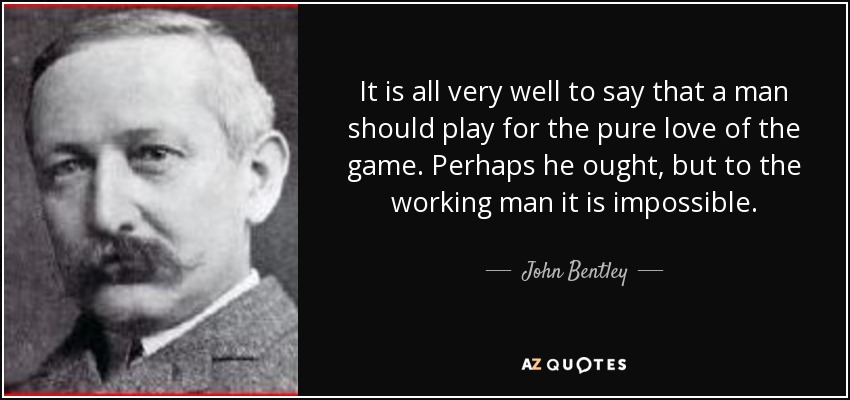 It is all very well to say that a man should play for the pure love of the game. Perhaps he ought, but to the working man it is impossible. - John Bentley