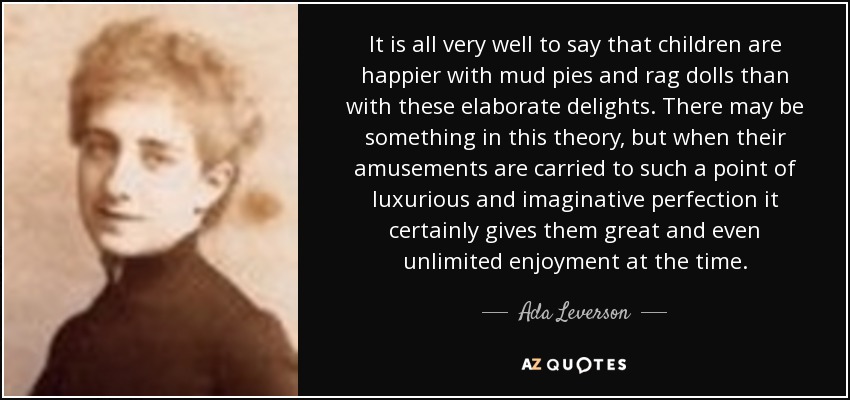 It is all very well to say that children are happier with mud pies and rag dolls than with these elaborate delights. There may be something in this theory, but when their amusements are carried to such a point of luxurious and imaginative perfection it certainly gives them great and even unlimited enjoyment at the time. - Ada Leverson