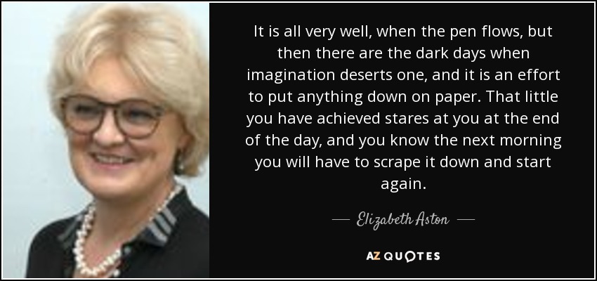 It is all very well, when the pen flows, but then there are the dark days when imagination deserts one, and it is an effort to put anything down on paper. That little you have achieved stares at you at the end of the day, and you know the next morning you will have to scrape it down and start again. - Elizabeth Aston