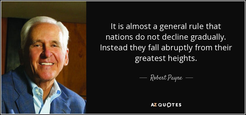 It is almost a general rule that nations do not decline gradually. Instead they fall abruptly from their greatest heights. - Robert Payne