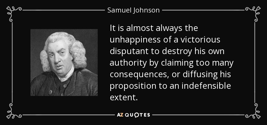 It is almost always the unhappiness of a victorious disputant to destroy his own authority by claiming too many consequences, or diffusing his proposition to an indefensible extent. - Samuel Johnson