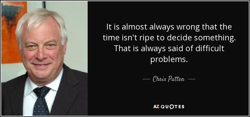 It is almost always wrong that the time isn't ripe to decide something. That is always said of difficult problems. - Chris Patten