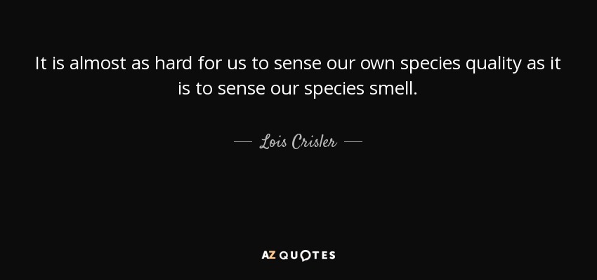 It is almost as hard for us to sense our own species quality as it is to sense our species smell. - Lois Crisler
