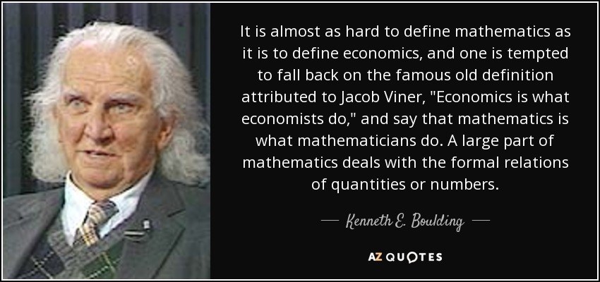 It is almost as hard to define mathematics as it is to define economics, and one is tempted to fall back on the famous old definition attributed to Jacob Viner, 