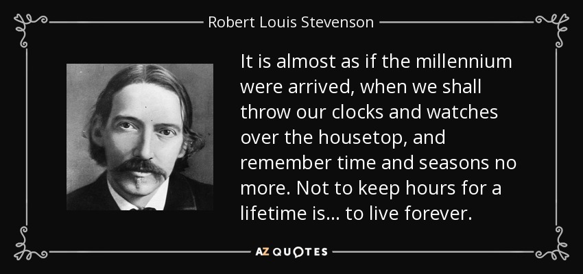 It is almost as if the millennium were arrived, when we shall throw our clocks and watches over the housetop, and remember time and seasons no more. Not to keep hours for a lifetime is... to live forever. - Robert Louis Stevenson