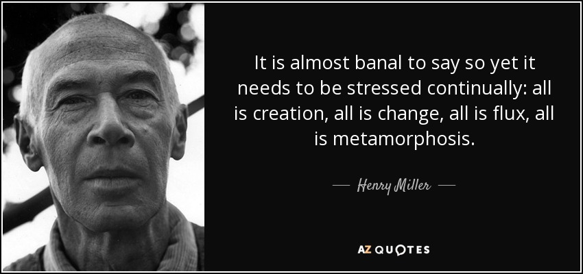 It is almost banal to say so yet it needs to be stressed continually: all is creation, all is change, all is flux, all is metamorphosis. - Henry Miller