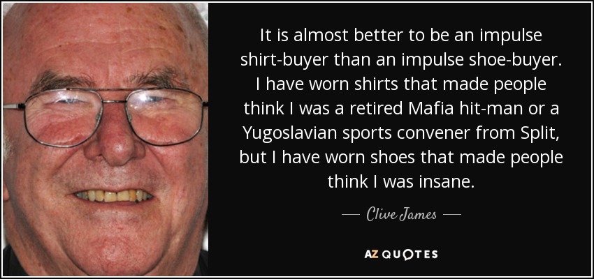 It is almost better to be an impulse shirt-buyer than an impulse shoe-buyer. I have worn shirts that made people think I was a retired Mafia hit-man or a Yugoslavian sports convener from Split, but I have worn shoes that made people think I was insane. - Clive James