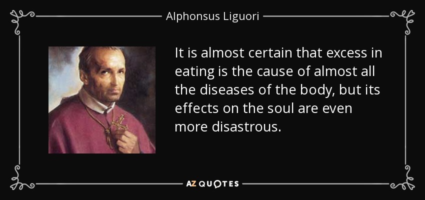 It is almost certain that excess in eating is the cause of almost all the diseases of the body, but its effects on the soul are even more disastrous. - Alphonsus Liguori