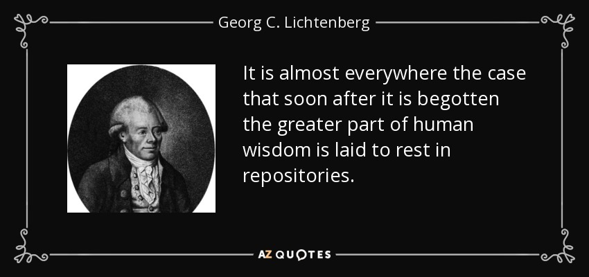It is almost everywhere the case that soon after it is begotten the greater part of human wisdom is laid to rest in repositories. - Georg C. Lichtenberg