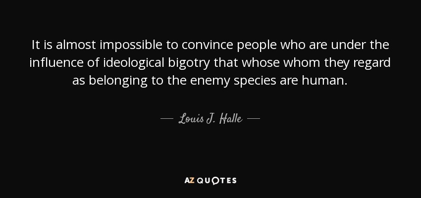 It is almost impossible to convince people who are under the influence of ideological bigotry that whose whom they regard as belonging to the enemy species are human. - Louis J. Halle