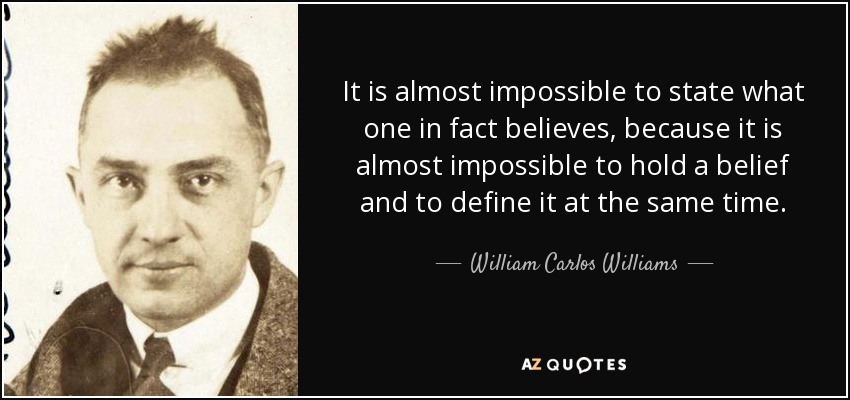 It is almost impossible to state what one in fact believes, because it is almost impossible to hold a belief and to define it at the same time. - William Carlos Williams